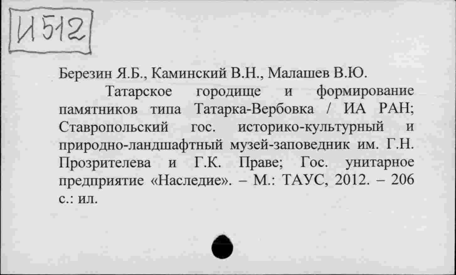 ﻿Березин Я.Б., Каминский В.Н., Малашев В.Ю.
Татарское городище и формирование памятников типа Татарка-Вербовка / ИА РАН; Ставропольский гос. историко-культурный и природно-ландшафтный музей-заповедник им. Т.Н. Прозрителева и Г.К. Праве; Гос. унитарное предприятие «Наследие». - М.: ТАУС, 2012. - 206
с.: ил.